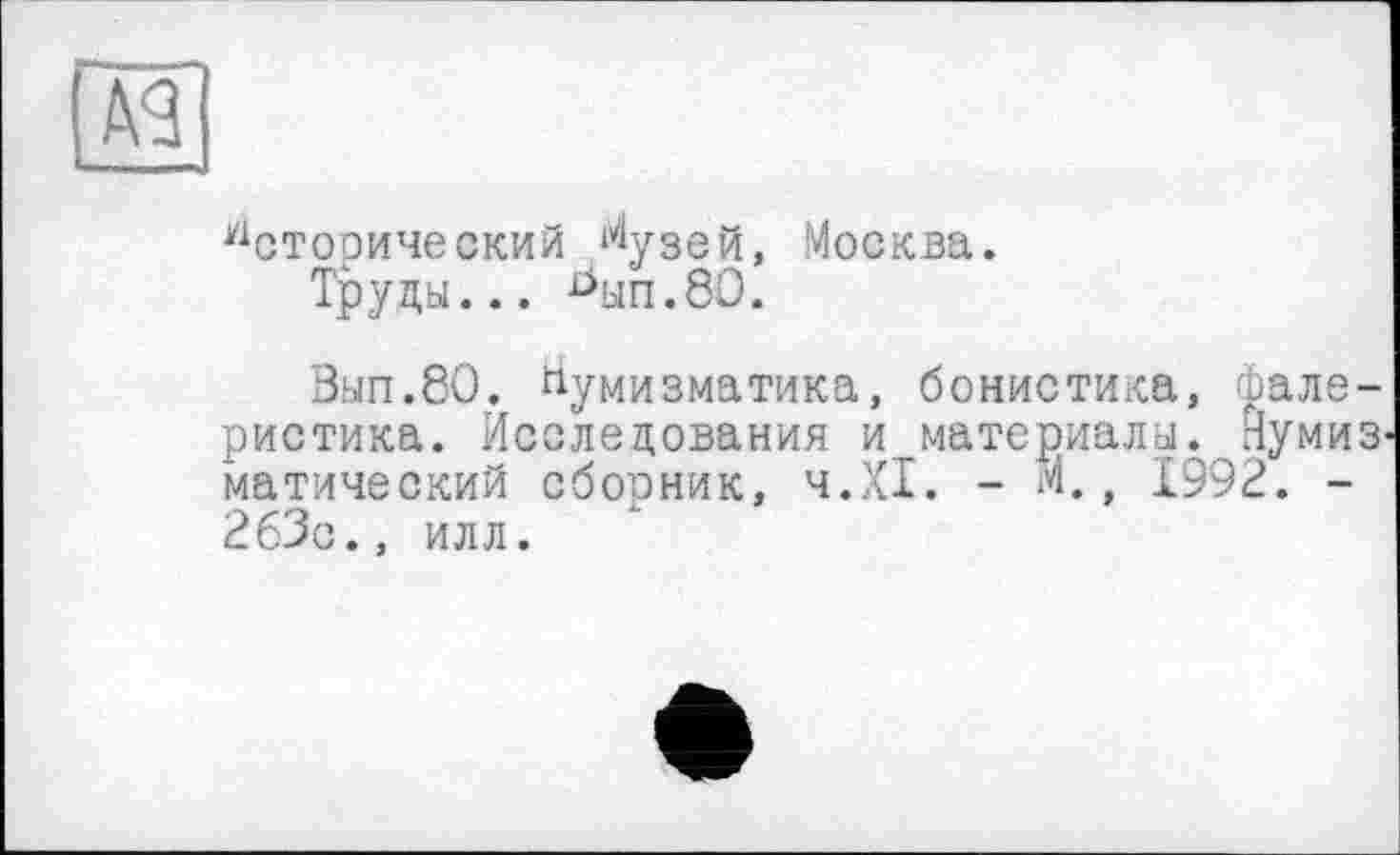 ﻿Исторический ^узей, Москва.
Труда... ^ып.80.
Зап.80. Нумизматика, бонистика, фалеристика. Исследования и материала. Иумиз матический сборник, ч.ХІ. - М., 1992. -263с., илл.